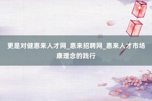 更是对健惠来人才网_惠来招聘网_惠来人才市场康理念的践行