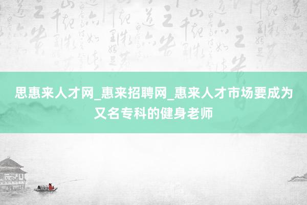 思惠来人才网_惠来招聘网_惠来人才市场要成为又名专科的健身老师