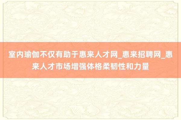 室内瑜伽不仅有助于惠来人才网_惠来招聘网_惠来人才市场增强体格柔韧性和力量